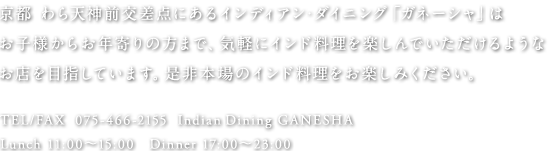 京都 わら天神前交差点にあるインディアン・ダイニング「ガネーシャ」はお子様からお年寄りの方まで、気軽にインド料理を楽しんでいただけるようなお店を目指しています。是非本場のインド料理をお楽しみください。TEL/FAX 075-466-2155 / IndianDining GANESHA / Lunch 11:00〜15:00 / Dinner 17:00〜23:00